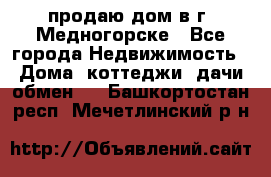 продаю дом в г. Медногорске - Все города Недвижимость » Дома, коттеджи, дачи обмен   . Башкортостан респ.,Мечетлинский р-н